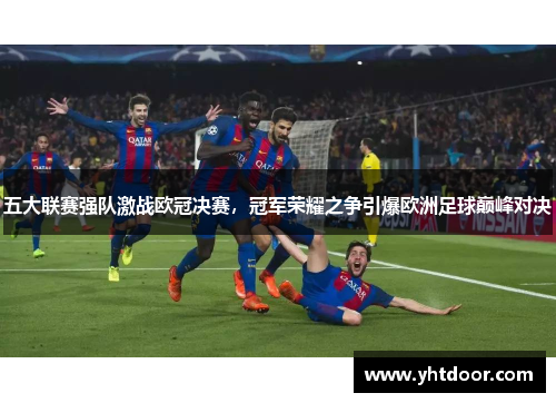 五大联赛强队激战欧冠决赛，冠军荣耀之争引爆欧洲足球巅峰对决
