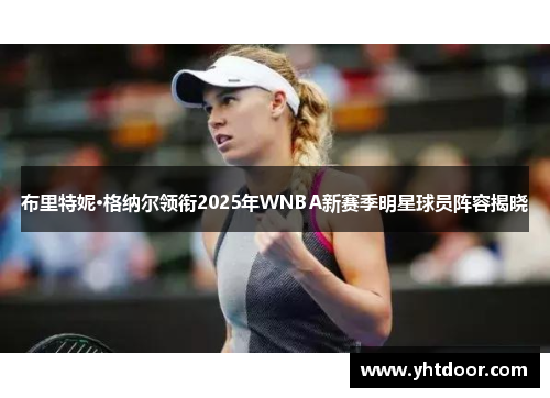 布里特妮·格纳尔领衔2025年WNBA新赛季明星球员阵容揭晓