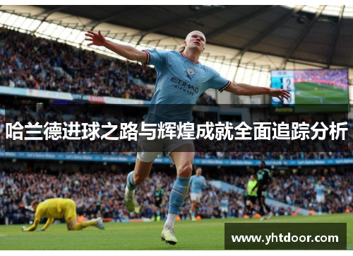 哈兰德进球之路与辉煌成就全面追踪分析