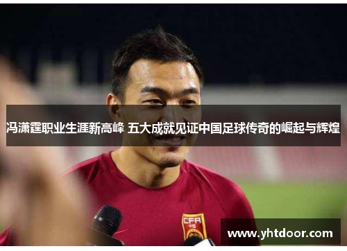 冯潇霆职业生涯新高峰 五大成就见证中国足球传奇的崛起与辉煌