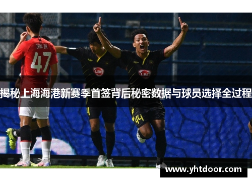 揭秘上海海港新赛季首签背后秘密数据与球员选择全过程