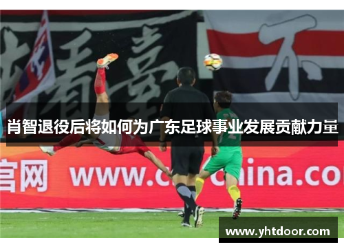 肖智退役后将如何为广东足球事业发展贡献力量 肖智退役后将如何为广东足球事业发展贡献力量