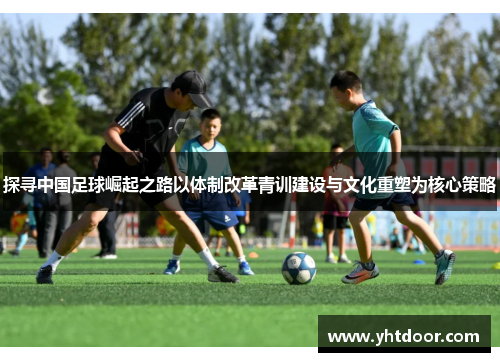 探寻中国足球崛起之路以体制改革青训建设与文化重塑为核心策略