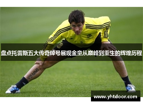 盘点托雷斯五大传奇绰号展现金童从巅峰到重生的辉煌历程