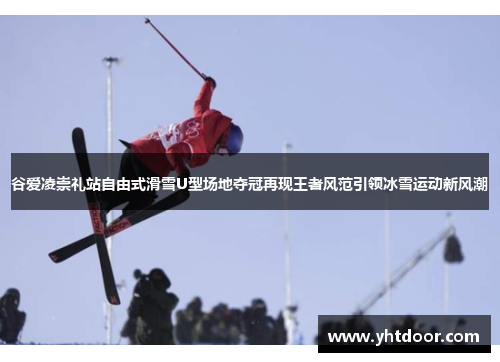 谷爱凌崇礼站自由式滑雪U型场地夺冠再现王者风范引领冰雪运动新风潮